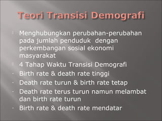  Menghubungkan perubahan-perubahan
pada jumlah penduduk dengan
perkembangan sosial ekonomi
masyarakat
 4 Tahap Waktu Transisi Demografi
- Birth rate & death rate tinggi
- Death rate turun & birth rate tetap
- Death rate terus turun namun melambat
dan birth rate turun
- Birth rate & death rate mendatar
 