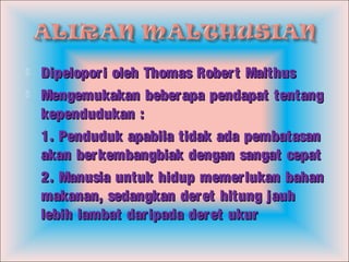  Dipelopori oleh Thomas Robert MalthusDipelopori oleh Thomas Robert Malthus
 Mengemukakan beberapa pendapat tentangMengemukakan beberapa pendapat tentang
kependudukan :kependudukan :
1. Penduduk apabila tidak ada pembatasan1. Penduduk apabila tidak ada pembatasan
akan berkembangbiak dengan sangat cepatakan berkembangbiak dengan sangat cepat
2. Manusia untuk hidup memerlukan bahan2. Manusia untuk hidup memerlukan bahan
makanan, sedangkan deret hitung jauhmakanan, sedangkan deret hitung jauh
lebih lambat daripada deret ukurlebih lambat daripada deret ukur
 