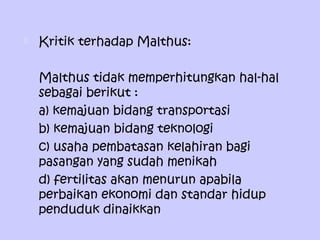  Kritik terhadap Malthus:
Malthus tidak memperhitungkan hal-hal
sebagai berikut :
a) kemajuan bidang transportasi
b) kemajuan bidang teknologi
c) usaha pembatasan kelahiran bagi
pasangan yang sudah menikah
d) fertilitas akan menurun apabila
perbaikan ekonomi dan standar hidup
penduduk dinaikkan
 