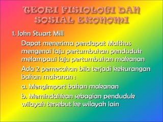 1. John Stuart Mill1. John Stuart Mill
Dapat menerima pendapat MalthusDapat menerima pendapat Malthus
mengenai laju pertumbuhan pendudukmengenai laju pertumbuhan penduduk
melampaui laju pertumbuhan makananmelampaui laju pertumbuhan makanan
Ada 2 pemecahan bila terjadi kekuranganAda 2 pemecahan bila terjadi kekurangan
bahan makanan :bahan makanan :
a. Mengimport bahan makanana. Mengimport bahan makanan
b. Memindahkan sebagian pendudukb. Memindahkan sebagian penduduk
wilayah tersebut ke wilayah lainwilayah tersebut ke wilayah lain
 