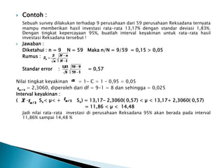  Contoh :
Sebuah survey dilakukan terhadap 9 perusahaan dari 59 perusahaan Reksadana ternyata
mampu memberikan hasil investasi rata-rata 13,17% dengan standar deviasi 1,83%.
Dengan tingkat kepercayaan 95%, buatlah interval keyakinan untuk rata-rata hasil
investasi Reksadana tersebut !
 Jawaban :
Diketahui : n = 9 N = 59 Maka n/N = 9/59 = 0,15 > 0,05
Rumus :
Standar error : = 0,57
Nilai tingkat keyakinan = 1- C = 1 – 0,95 = 0,05
= 2,3060, diperoleh dari df = 9-1 = 8 dan sehingga = 0,025
Interval keyakinan :
( – Sx< µ< + Sx) = 13,17- 2,3060( 0,57) < µ < 13,17+ 2,3060( 0,57)
= 11,86 < µ < 14,48
Jadi nilai rata-rata investasi di perusahaan Reksadana 95% akan berada pada interval
11,86% sampai 14,48 %
 