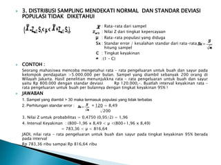  3. DISTRIBUSI SAMPLING MENDEKATI NORMAL DAN STANDAR DEVIASI
POPULASI TIDAK DIKETAHUI
: Rata-rata dari sampel
: Nilai Z dari tingkat kepercayaan
µ : Rata-rata populasi yang diduga
Sx : Standar error / kesalahan standar dari rata-rata
hitung sampel
C : Tingkat keyakinan
:(1 – C)
 CONTOH :
Seorang mahasiswa mencoba mengetahui rata – rata pengeluaran untuk buah dan sayur pada
kelompok pendapatan >5.000.000 per bulan. Sampel yang diambil sebanyak 200 orang di
Wilayah Jakarta. Hasil penelitian menunjukkna rata – rata pengeluaran untuk buah dan sayur
yaitu Rp 800.000 dengan standar deviasi Rp 120.000,-. Buatlah interval keyakinan rata –
rata pengeluaran untuk buah per bulannya dengan tingkat keyakinan 95% !
 JAWABAN
1. Sampel yang diambil > 30 maka termasuk populasi yang tidak terbatas
2. Perhitungan standar error : = 120 = 8,49
√200
3. Nilai Z untuk probabilitas = 0,4750 (0,95/2) = 1,96
4. Interval Keyakinan : (800-1,96 x 8,49 < µ <(800+1,96 x 8,49)
= 783,36 < µ < 816,64
JADI, nilai rata – rata pengeluaran untuk buah dan sayur pada tingkat keyakinan 95% berada
pada interval
Rp 783,36 ribu sampai Rp 816,64 ribu
 