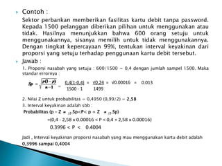  Contoh :
Sektor perbankan memberikan fasilitas kartu debit tanpa password.
Kepada 1500 pelanggan diberikan pilihan untuk menggunakan atau
tidak. Hasilnya menunjukkan bahwa 600 orang setuju untuk
menggunakannya, sisanya memilih untuk tidak menggunakannya.
Dengan tingkat kepercayaan 99%, tentukan interval keyakinan dari
proporsi yang setuju terhadap penggunaan kartu debit tersebut.
 Jawab :
1. Proporsi nasabah yang setuju : 600/1500 = 0,4 dengan jumlah sampel 1500. Maka
standar errornya :
=
2. Nilai Z untuk probabilitas = 0,4950 (0,99/2) = 2,58
3. Interval keyakinan adalah sbb :
Probabilitas (p – Z /2.Sp<P< p + Z /2.Sp)
Jadi , Interval keyakinan proporsi nasabah yang mau menggunakan kartu debit adalah
0,3996 sampai 0,4004
0,4(1-0,4) = √0.24 = √0.00016 = 0.013
1500 - 1 1499
=(0,4 - 2,58 x 0.00016 < P < 0,4 + 2,58 x 0.00016)
0.3996 < P < 0.4004
 