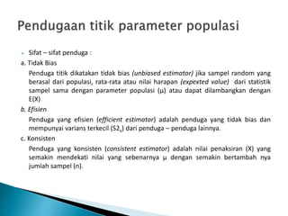  Sifat – sifat penduga :
a. Tidak Bias
Penduga titik dikatakan tidak bias (unbiased estimator) jika sampel random yang
berasal dari populasi, rata-rata atau nilai harapan (expexted value) dari statistik
sampel sama dengan parameter populasi (µ) atau dapat dilambangkan dengan
E(X)
b. Efisien
Penduga yang efisien (efficient estimator) adalah penduga yang tidak bias dan
mempunyai varians terkecil (S2x) dari penduga – penduga lainnya.
c. Konsisten
Penduga yang konsisten (consistent estimator) adalah nilai penaksiran (X) yang
semakin mendekati nilai yang sebenarnya μ dengan semakin bertambah nya
jumlah sampel (n).
 