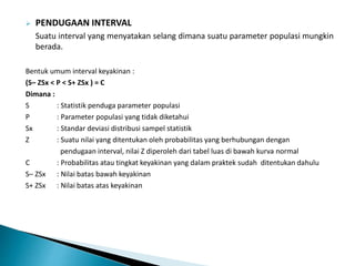  PENDUGAAN INTERVAL
Suatu interval yang menyatakan selang dimana suatu parameter populasi mungkin
berada.
Bentuk umum interval keyakinan :
(S– ZSx < P < S+ ZSx ) = C
Dimana :
S : Statistik penduga parameter populasi
P : Parameter populasi yang tidak diketahui
Sx : Standar deviasi distribusi sampel statistik
Z : Suatu nilai yang ditentukan oleh probabilitas yang berhubungan dengan
pendugaan interval, nilai Z diperoleh dari tabel luas di bawah kurva normal
C : Probabilitas atau tingkat keyakinan yang dalam praktek sudah ditentukan dahulu
S– ZSx : Nilai batas bawah keyakinan
S+ ZSx : Nilai batas atas keyakinan
 