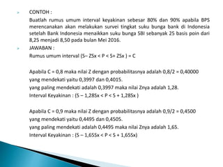  CONTOH :
Buatlah rumus umum interval keyakinan sebesar 80% dan 90% apabila BPS
merencanakan akan melakukan survei tingkat suku bunga bank di Indonesia
setelah Bank Indonesia menaikkan suku bunga SBI sebanyak 25 basis poin dari
8,25 menjadi 8,50 pada bulan Mei 2016.
 JAWABAN :
Rumus umum interval (S– ZSx < P < S+ ZSx ) = C
Apabila C = 0,8 maka nilai Z dengan probabilitasnya adalah 0,8/2 = 0,40000
yang mendekati yaitu 0,3997 dan 0,4015.
yang paling mendekati adalah 0,3997 maka nilai Znya adalah 1,28.
Interval Keyakinan : (S – 1,28Sx < P < S + 1,28Sx )
Apabila C = 0,9 maka nilai Z dengan probabilitasnya adalah 0,9/2 = 0,4500
yang mendekati yaitu 0,4495 dan 0,4505.
yang paling mendekati adalah 0,4495 maka nilai Znya adalah 1,65.
Interval Keyakinan : (S – 1,65Sx < P < S + 1,65Sx)
 