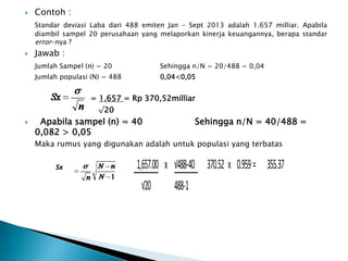  Contoh :
Standar deviasi Laba dari 488 emiten Jan – Sept 2013 adalah 1.657 milliar. Apabila
diambil sampel 20 perusahaan yang melaporkan kinerja keuangannya, berapa standar
error-nya ?
 Jawab :
Jumlah Sampel (n) = 20 Sehingga n/N = 20/488 = 0,04
Jumlah populasi (N) = 488 0,04<0,05
= 1.657 = Rp 370,52milliar
√20
 Apabila sampel (n) = 40 Sehingga n/N = 40/488 =
0,082 > 0,05
Maka rumus yang digunakan adalah untuk populasi yang terbatas
Sx 1,657.00 x √488-40 370.52 x 0.959= 355.37
√20 488-1
 