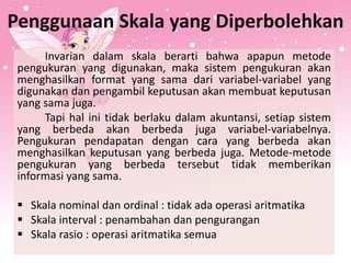 Penggunaan Skala yang Diperbolehkan
Invarian dalam skala berarti bahwa apapun metode
pengukuran yang digunakan, maka sistem pengukuran akan
menghasilkan format yang sama dari variabel-variabel yang
digunakan dan pengambil keputusan akan membuat keputusan
yang sama juga.
Tapi hal ini tidak berlaku dalam akuntansi, setiap sistem
yang berbeda akan berbeda juga variabel-variabelnya.
Pengukuran pendapatan dengan cara yang berbeda akan
menghasilkan keputusan yang berbeda juga. Metode-metode
pengukuran yang berbeda tersebut tidak memberikan
informasi yang sama.
 Skala nominal dan ordinal : tidak ada operasi aritmatika
 Skala interval : penambahan dan pengurangan
 Skala rasio : operasi aritmatika semua
 