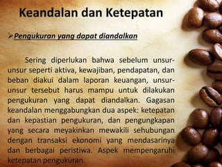 Keandalan dan Ketepatan
Pengukuran yang dapat diandalkan
Sering diperlukan bahwa sebelum unsur-
unsur seperti aktiva, kewajiban, pendapatan, dan
beban diakui dalam laporan keuangan, unsur-
unsur tersebut harus mampu untuk dilakukan
pengukuran yang dapat diandalkan. Gagasan
keandalan menggabungkan dua aspek: ketepatan
dan kepastian pengukuran, dan pengungkapan
yang secara meyakinkan mewakili sehubungan
dengan transaksi ekonomi yang mendasarinya
dan berbagai peristiwa. Aspek mempengaruhi
ketepatan pengukuran.
 