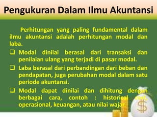 Pengukuran Dalam Ilmu Akuntansi
Perhitungan yang paling fundamental dalam
ilmu akuntansi adalah perhitungan modal dan
laba.
 Modal dinilai berasal dari transaksi dan
penilaian ulang yang terjadi di pasar modal.
 Laba berasal dari perbandingan dari beban dan
pendapatan, juga perubahan modal dalam satu
periode akuntansi.
 Modal dapat dinilai dan dihitung dengan
berbagai cara, contoh : historical cost,
operasional, keuangan, atau nilai wajar.
 