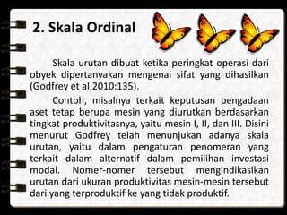 2. Skala Ordinal
Skala urutan dibuat ketika peringkat operasi dari
obyek dipertanyakan mengenai sifat yang dihasilkan
(Godfrey et al,2010:135).
Contoh, misalnya terkait keputusan pengadaan
aset tetap berupa mesin yang diurutkan berdasarkan
tingkat produktivitasnya, yaitu mesin I, II, dan III. Disini
menurut Godfrey telah menunjukan adanya skala
urutan, yaitu dalam pengaturan penomeran yang
terkait dalam alternatif dalam pemilihan investasi
modal. Nomer-nomer tersebut mengindikasikan
urutan dari ukuran produktivitas mesin-mesin tersebut
dari yang terproduktif ke yang tidak produktif.
 