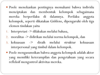  Poole menekankan pentingnya memahami bahwa individu
menciptakan dan membentuk kelompok sebagaimana
mereka berperilaku di dalamnya. Perilaku anggota
kelompok, seperti dikatakan Giddens, dipengaruhi oleh tiga
elemen tindakan yaitu
1. Interpretasi -> dilakukan melalui bahasa,
2. moralitas -> didirikan melalui norma kelompok, dan
3. kekuasaan -> diraih melalui struktur kekuasaan
interpersonal yang timbul dalam kelompok.
 Poole mengasumsikan bahwa anggota kelompok adalah aktor
yang memiliki keterampilan dan pengetahuan yang secara
refleksif mengontrol aktivitas mereka.
 