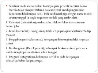  Sebelum Poole mencetuskan teorinya, para peneliti berpikir bahwa
mereka telah mengidentifikasi pola universal untuk pengambilan
keputusan di kelompok kecil. Pola ini dikenal juga dengan nama model
urutan tunggal (a single sequence model) yang terdiri dari :
1. Orientasi (orientation); usaha-usaha tidak terfokus karena tujuan
belum jelas
2. Konflik (conflict); orang-orang tidak setuju pada pendekatan terhadap
masalah
3. Penggabungan (coalescence); ketegangan dikurangi melalui negosiasi
damai
4. Pembangunan (Development); kelompok berkonsentrasi pada cara
untuk mengimplementasikan solusi tunggal
5. Integrasi (integration), kelompok berfokus pada ketegangan –
solidaritas bebas daripada tugas.
 