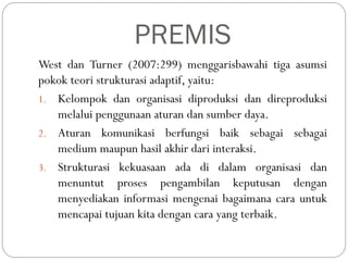 PREMIS
West dan Turner (2007:299) menggarisbawahi tiga asumsi
pokok teori strukturasi adaptif, yaitu:
1. Kelompok dan organisasi diproduksi dan direproduksi
melalui penggunaan aturan dan sumber daya.
2. Aturan komunikasi berfungsi baik sebagai sebagai
medium maupun hasil akhir dari interaksi.
3. Strukturasi kekuasaan ada di dalam organisasi dan
menuntut proses pengambilan keputusan dengan
menyediakan informasi mengenai bagaimana cara untuk
mencapai tujuan kita dengan cara yang terbaik.
 