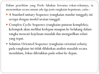 Dalam penelitian yang Poole lakukan bersama rekan-rekannya, ia
menemukan secara umum ada tiga jenis rangkaian keputusan, yaitu :
 A Standard unitary Sequence (rangkaian standar tunggal); ini
serupa dengan model urutan tunggal.
 Complex Cyclic Sequence (rangkaian putaran kompleks);
kelompok akan melihat kedepan maupun ke belakang dalam
rangka mencari kejelasan masalah dan mengasilkan solusi
yang tepat.
 Solution Oriented Sequence (rangkaian orientasi solusi);
pada rangkaian ini tidak dilakukan analisis masalah secara
mendalam, fokus diletakkan pada solusi ke depan.
 