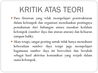 KRITIK ATAS TEORI
 Para ilmuwan yang telah mempelajari penstrukturan
dalam kelompok dan organisasi menekankan pentingnya
pemahaman dari hubungan antara masukan kedalam
kelompok (sumber daya dan aturan-aturan) dan keluaran
(umpan balik).
 Akan tetapi, sangat penting untuk tidak hanya memahami
keberadaan sumber daya tetapi juga mempelajari
bagaimana sumber daya ini berevolusi dan berubah
sebagai hasil aktivitas komunikasi yang terjadi dalam
suatu kelompok.
 