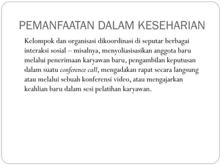 PEMANFAATAN DALAM KESEHARIAN
Kelompok dan organisasi dikoordinasi di seputar berbagai
interaksi sosial – misalnya, menyoliasisasikan anggota baru
melalui penerimaan karyawan baru, pengambilan keputusan
dalam suatu conference call, mengadakan rapat secara langsung
atau melalui sebuah konferensi video, atau mengajarkan
keahlian baru dalam sesi pelatihan karyawan.
 