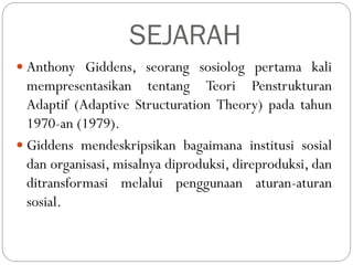 SEJARAH
 Anthony Giddens, seorang sosiolog pertama kali
mempresentasikan tentang Teori Penstrukturan
Adaptif (Adaptive Structuration Theory) pada tahun
1970-an (1979).
 Giddens mendeskripsikan bagaimana institusi sosial
dan organisasi, misalnya diproduksi, direproduksi, dan
ditransformasi melalui penggunaan aturan-aturan
sosial.
 