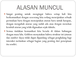 ALASAN MUNCUL
 Sangat penting untuk mengingat bahwa setiap kali kita
berkomunikasi dengan seseorang kita sedang menciptakan sebuah
permulaan baru dengan menciptakan aturan baru untuk harapan,
dengan mengubah aturan yang sudah ada atau dengan menekan
kembali aturan yang telah digunakan sejak dahulu.
 Semua tindakan komunikasi kita berada di dalam hubungan
dengan masa lalu. Giddens menyatakan bahwa struktur ini (aturan
dan sumber daya) tidak dapat dipandang sebagai penghalang bagi
interaksi melainkan sebagai bagian yang penting dari penciptaan
itu sendiri.
 
