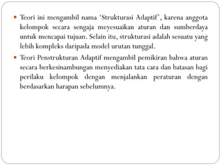  Teori ini mengambil nama „Strukturasi Adaptif‟, karena anggota
kelompok secara sengaja meyesuaikan aturan dan sumberdaya
untuk mencapai tujuan. Selain itu, strukturasi adalah sesuatu yang
lebih kompleks daripada model urutan tunggal.
 Teori Penstrukturan Adaptif mengambil pemikiran bahwa aturan
secara berkesinambungan menyediakan tata cara dan batasan bagi
perilaku kelompok dengan menjalankan peraturan dengan
berdasarkan harapan sebelumnya.
 