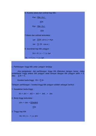 6. Koreksi absis dan ordinat tiap titik :
Kxn : Dtn ( fx )
∑Dt
Kyn : Dtn ( fy )
ΣDt
7.Absis dan ordinat terkoreksi :
∆yn : ∑(Dt .sin α ) + Kyn
∆xn : ∑( Dt . cos α )
8. koordinat tiap titik polygon :
Xn = X ( n – 1 ) ± ∆yn
Yn = Y ( n – 1 ) ± ∆yn
c. Perhitungan tinggi titik untuk polygon tertutup
Jika pengukuran dan perhitungan tinggi titik dilakukan dengan benar, maka
jumlahbeda tinggi antara titik polygon awal sampai dengan titik polygon akhir = 0,
atau ∑∆h = 0.
Koreksi beda tinggi : Kh = ∑∆h
Tahapan perhitungan / koreksi tinggi titik polygon adalah sebagai berikut :
1. Kesalahan beda tinggi :
Kh = ∆h1 + ∆h2 + ∆h3 + ∆h4…+ ∆hn
2. Beda tinggi terkoreksi :
∆h'n = ∆hn + [(Dtn)Kh]
∑Dt
3. Tinggi tiap titik
Hn =H ( n – 1 ) ± ∆h'n
 