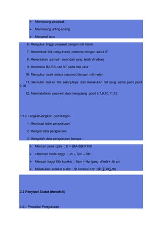  Memasang pesawat
 Memasang unting-unting
 Menyetel nipo
6. Mengukur tinggi pesawat dengan roll meter
7. Menembak titik pengukuran pertama dengan sudut 0°
8. Menentukan azimuth awal dari yang telah dinolkan
9. Membaca BA,BB dan BT pada bak ukur
10. Mengukur jarak antara pesawat dengan roll meter
11. Memutar alat ke titik selanjutnya dan melakukan hal yang sama pada point
9,10
12. Memindahkan pesawat dan mengulang point 6,7,9,10,11,12
3.1.2 Langkah-langkah perhitungan
1. Membuat tabel pengukuran
2. Mengisi data pengukuran
3. Mengolah data pengukuran berupa :
 Mencari jarak optis : D = (BA-BB)X100
 >Mencari beda tinggi : ∆h – Tpn – Btn
 Mencari tinggi titik koreksi : Hpn = Hp (yang diket) + ∆h pn
 Melakukan koreksi sudut : ∆h koreksi =∆h ±(D/∑DX∑∆h)
3.2 Penyipat Sudut (theodolit)
3.2.1 Prosedur Pengukuran
 