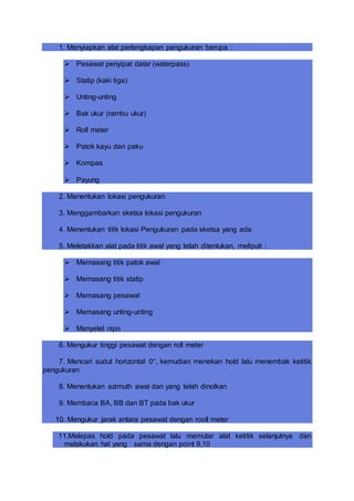 1. Menyiapkan alat perlengkapan pengukuran berupa :
 Pesawat penyipat datar (waterpass)
 Statip (kaki tiga)
 Unting-unting
 Bak ukur (rambu ukur)
 Roll meter
 Patok kayu dan paku
 Kompas
 Payung
2. Menentukan lokasi pengukuran
3. Menggambarkan sketsa lokasi pengukuran
4. Menentukan titik lokasi Pengukuran pada sketsa yang ada
5. Meletakkan alat pada titik awal yang telah ditentukan, meliputi :
 Memasang titik patok awal
 Memasang titik statip
 Memasang pesawat
 Memasang unting-unting
 Menyetel nipo
6. Mengukur tinggi pesawat dengan roll meter
7. Mencari sudut horizontal 0°, kemudian menekan hold lalu menembak ketitik
pengukuran
8. Menentukan azimuth awal dari yang telah dinolkan
9. Membaca BA, BB dan BT pada bak ukur
10. Mengukur jarak antara pesawat dengan rooll meter
11.Melepas hold pada pesawat lalu memutar alat ketitik selanjutnya dan
melakukan hal yang sama dengan point 9,10
 