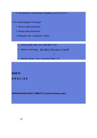 12. Memindahkan pesawat dan mengulang point 6,7,9,10,11.
3.2.2 Lankah-langkah Perhitungan
1. Mencari tabel pengukuran
2. Mengisi data pengukuran
3. Mengolah data pengukuran berupa :
 mencari jarak optis : Do = (BA-BB) X 100
 Mencari beda tinggi : (BA_BB) X 100 X sin² α + Tps-BT
2
 Mencari elavasi : Hpn = Hp (yang diket) + ∆h
BAB IV
A N A L I S A
PERHITUNGAN SUDUT AZIMUTH ( Sudutu terhadap utara)
P0
 