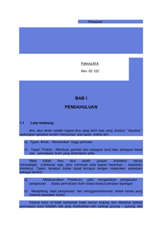 Penyusun:
BAB I
PENDAHULUAN
1.1 Latar belakang
Ilmu ukur tanah adalah bagian ilmu yang lebih luas yang disebut " Geodesi "
sedangkan geodesi sendiri mempunyai dua tujuan antara lain :
a) Tujuan Ilmiah : Menentukan tinggi permuka
b) Tujuan Praktis : Membuat gambar dari sebagian kecil atau sebagian besar
dan permukaan bumi yang dinamakan peta.
Mata kuliah ilmu ukur tanah jurusan Arsitektur hanya
mempelajari praktisnya saja, yaitu membuat peta bagian keperluan – keperluan
Arsitektur. Tujuan tersebut diatas dapat tercapai dengan melakukan pekerjaan
sebagai berikut :
a) Melaksanakan Praktikum, yaitu mengadakan pengukuran -
pengukuran diatas permukaan bumi biasa disebut pekrjaan lapangan
b) Menghitung hasil pengukuran dan menggambarkannya diatas kertas yang
disebut pekerjaan kantor.
Karena bumi ini tidak berbentuk bulat namun lonjong dan diketahui bahwa
permukaan bumi tidaklah rata yang disebabkan oleh adanya gunung – gunung dan
Patricia.M.A
Nim. 02 122
 