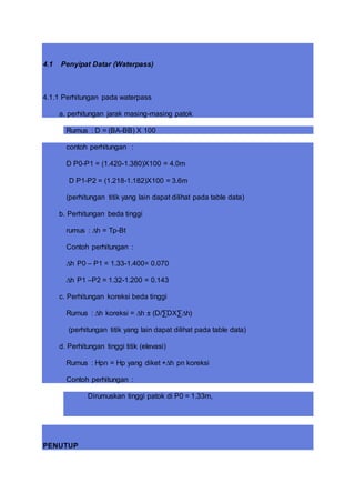 4.1 Penyipat Datar (Waterpass)
4.1.1 Perhitungan pada waterpass
a. perhitungan jarak masing-masing patok
Rumus : D = (BA-BB) X 100
contoh perhitungan :
D P0-P1 = (1.420-1.380)X100 = 4.0m
D P1-P2 = (1.218-1.182)X100 = 3.6m
(perhitungan titik yang lain dapat dilihat pada table data)
b. Perhitungan beda tinggi
rumus : ∆h = Tp-Bt
Contoh perhitungan :
∆h P0 – P1 = 1.33-1.400= 0.070
∆h P1 –P2 = 1.32-1.200 = 0.143
c. Perhitungan koreksi beda tinggi
Rumus : ∆h koreksi = ∆h ± (D/∑DX∑∆h)
(perhitungan titik yang lain dapat dilihat pada table data)
d. Perhitungan tinggi titik (elevasi)
Rumus : Hpn = Hp yang diket +∆h pn koreksi
Contoh perhitungan :
Dirumuskan tinggi patok di P0 = 1.33m,
PENUTUP
 
