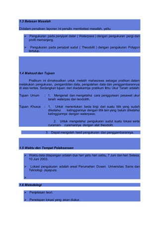 1.3 Batasan Masalah
Didalam penulisan laporan ini penulis membatasi masalah, yaitu:
 Pengukuran pada penyipat datar ( Waterpass ) dengan pengukuran pergi dan
profil memanjang.
 Pengukuran pada penyipat sudut ( Theodolit ) dengan pengukuran Polygon
tertutup.
1.4 Maksud dan Tujuan
Pratikum ini dimaksudkan untuk melatih mahasiswa sebagai pratikan dalam
melakukan pengukuran, pengambilan data, pengolahan data dan penggambarannya
di atas kertas. Sedangkan tujuan dari diadakannya pratikum Ilmu Ukur Tanah adalah:
Tujuan Umum : 1. Mengenal dan mengetahui cara penggunaan pesawat ukur
tanah waterpas dan teodolith.
Tujuan Khusus : 1. Untuk menentukan beda tingi dari suatu titik yang sudah
diketahui ketinggiannya dengan titik lain yang belum diketahui
ketinggiannya dengan waterpass;
2. Untuk mengetahui pengukuran sudut suatu lokasi serta
curaman- curamannya dengan alat theodolit;
3. Dapat mengolah hasil pengukuran dan penggambarannya.
1.5 Waktu dan Tempat Pelaksanaan
 Waktu data dilapangan adalah dua hari yaitu hari sabtu, 7 Juni dan hari Selasa,
10 Juni 2003.
 Lokasi pengukuran adalah areal Perumahan Dosen Universitas Sains dan
Teknologi Jayapura.

1.6 Metodologi
 Penjelasan teori.
 Penetapan lokasi yang akan diukur.
 