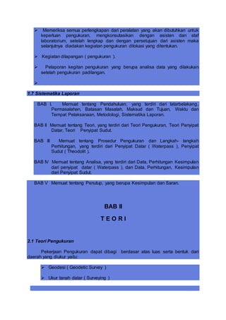  Memeriksa semua perlengkapan dari peralatan yang akan dibutuhkan untuk
keperluan pengukuran, mengkonsutasikan dengan asisten dan staf
laboratorium, setelah lengkap dan dengan persetujuan dari asisten maka
selanjutnya diadakan kegiatan pengukuran dilokasi yang ditentukan.
 Kegiatan dilapangan ( pengukuran ).
 Pelaporan kegitan pengukuran yang berupa analisa data yang dilakukan
setelah pengukuran padilangan.

1.7 Sistematika Laporan
BAB I. Memuat tentang Pendahuluan, yang terdiri dari latarbelakang,
Permasalahan, Batasan Masalah, Maksud dan Tujuan, Waktu dan
Tempat Pelaksanaan, Metodologi, Sistematika Laporan.
BAB II Memuat tentang Teori, yang terdiri dari Teori Pengukuran, Teori Penyipat
Datar, Teori Penyipat Sudut.
BAB III Memuat tentang Prosedur Pengukuran dan Langkah- langkah
Perhitungan, yang terdiri dari Penyipat Datar ( Waterpass ), Penyipat
Sudut ( Theodolit ).
BAB IV Memuat tentang Analisa, yang terdiri dari Data, Perhitungan Kesimpulan
dari penyipat datar ( Waterpass ), dan Data, Perhitungan, Kesimpulan
dari Penyipat Sudut.
BAB V Memuat tentang Penutup, yang berupa Kesimpulan dan Saran.
BAB II
T E O R I
2.1 Teori Pengukuran
Pekerjaan Pengukuran dapat dibagi berdasar atas luas serta bentuk dari
daerah yang diukur yaitu:
 Geodesi ( Geodetic Survey )
 Ukur tanah datar ( Surveying )
 
