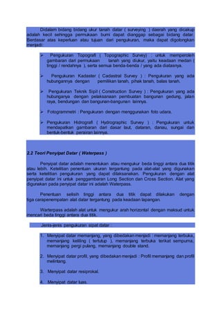 Didalam bidang bidang ukur tanah datar ( surveying ) daerah yang dicakup
adalah kecil sehingga permukaan bumi dapat dianggap sebagai bidang datar.
Berdasar atas keperluan atau tujuan dari pengukuran, maka dapat digolongkan
menjadi:
 Pengukuran Topografi ( Topographic Survey) : untuk memperoleh
gambaran dari permukaan tanah yang diukur, yaitu keadaan medan (
tinggi / rendahnya ), serta semua benda-benda / yang ada diatasnya.
 Pengukuran Kadaster ( Cadastral Survey ) : Pengukuran yang ada
hubungannya dengan pemilikan tanah, pihak tanah, balas tanah.
 Pengukuran Teknik Sipil ( Construction Survey ) : Pengukuran yang ada
hubunganya dengan pelaksanaan pembuatan bangunan gedung, jalan
raya, bendungan dan bangunan-bangunan lainnya.
 Fotogrammetri : Pengukuran dengan menggunakan foto udara.
 Pengukuran Hidrografi ( Hydrographic Survey ) : Pengukuran untuk
mendapatkan gambaran dari dasar laut, dataran, danau, sungai dan
bentuk-bentuk perairan lainnya.
2.2 Teori Penyipat Datar ( Waterpass )
Penyipat datar adalah menentukan atau mengukur beda tinggi antara dua titik
atau lebih. Ketelitian penentuan ukuran tergantung pada alat-alat yang digunakan
serta ketelitian pengukuran yang dapat dilaksanakan. Pengukuran dengan alat
penyipat datar ini untuk penggambaran Long Section dan Cross Section. Alat yang
digunakan pada penyipat datar ini adalah Waterpass.
Penentuan selisih tinggi antara dua titik dapat dilakukan dengan
tiga carapenempatan alat datar tergantung pada keadaan lapangan.
Warterpass adalah alat untuk mengukur arah horizontal dengan maksud untuk
mencari beda tinggi antara dua titik.
Jenis-jenis pengukuran sipat datar :
1. Menyipat datar memanjang, yang dibedakan menjadi : memanjang terbuka,
memanjang keliling ( tertutup ), memanjang terbuka terikat sempurna,
memanjang pergi pulang, memanjang double stand.
2. Menyipat datar profil, yang dibedakan menjadi : Profil memanjang dan profil
melintang.
3. Menyipat datar resiprokal.
4. Menyipat datar luas.
 