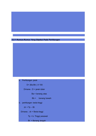 2.2.1 Rumus-Rumus Yang Dipakai Pada Perhitungan
a. Perhitungan jarak
D= (Ba-Bb ) X 100
Dimana : D = jarak datar
Ba = benang atas
Bb = benang bawah
b. perhitungan beda tinggi
∆h = Tp – Bt
Dimana : ∆h = Beda tinggi
Tp = b. Tinggi pesawat
Bt = Benang tengah
 