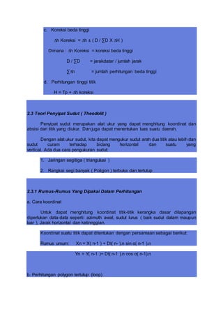 c. Koreksi beda tinggi
∆h Koreksi = ∆h ± ( D / ∑D X ∆H )
Dimana : ∆h Koreksi = koreksi beda tinggi
D / ∑D = jarakdatar / jumlah jarak
∑∆h = jumlah perhitungan beda tinggi
d. Perhitungan tinggi titik
H = Tp + ∆h koreksi
2.3 Teori Penyipat Sudut ( Theodolit )
Penyipat sudut merupakan alat ukur yang dapat menghitung koordinat dan
absisi dari titik yang diukur. Dan juga dapat menentukan luas suatu daerah.
Dengan alat ukur sudut, kita dapat mengukur sudut arah dua titik atau lebih dan
sudut curam terhadap bidang horizontal dan suatu yang
vertical. Ada dua cara pengukuran sudut:
1. Jaringan segitiga ( triangulusi )
2. Rangkai segi banyak ( Poligon ) terbuka dan tertutup
2.3.1 Rumus-Rumus Yang Dipakai Dalam Perhitungan
a. Cara koordinat
Untuk dapat menghitung koordinat titik-titik kerangka dasar dilapangan
diperlukan data-data seperti: azimuth awal, sudut lurus ( baik sudut dalam maupun
luar ), Jarak horizontal dan ketinnggian.
Koordinat suatu titik dapat ditentukan dengan persamaan sebagai berikut:
Rumus umum: Xn = X( n-1 ) + Dt( n- ).n sin α( n-1 ).n
Yn = Y( n-1 )+ Dt( n-1 ).n cos α( n-1).n
b. Perhitungan polygon tertutup (loop)
 