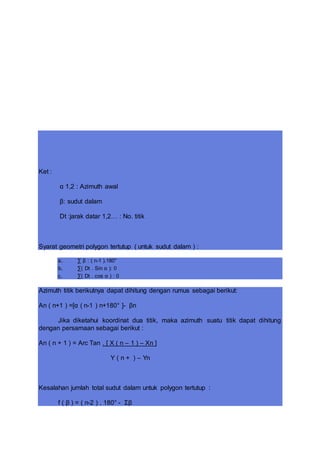 Ket :
α 1,2 : Azimuth awal
β: sudut dalam
Dt :jarak datar 1,2… : No. titik
Syarat geometri polygon tertutup ( untuk sudut dalam ) :
a. ∑ β : ( n-1 ).180°
b. ∑( Dt . Sin α ): 0
c. ∑( Dt . cos α ) : 0
Azimuth titik berikutnya dapat dihitung dengan rumus sebagai berikut:
An ( n+1 ) =[α ( n-1 ) n+180° ]- βn
Jika diketahui koordinat dua titik, maka azimuth suatu titik dapat dihitung
dengan persamaan sebagai berikut :
An ( n + 1 ) = Arc Tan . [ X ( n – 1 ) – Xn ]
Y ( n + ) – Yn
Kesalahan jumlah total sudut dalam untuk polygon tertutup :
f ( β ) = ( n-2 ) . 180° - Σβ
 