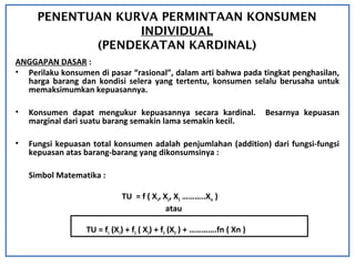PENENTUAN KURVA PERMINTAAN KONSUMEN
INDIVIDUAL
(PENDEKATAN KARDINAL)
ANGGAPAN DASAR :
• Perilaku konsumen di pasar “rasional”, dalam arti bahwa pada tingkat penghasilan,
harga barang dan kondisi selera yang tertentu, konsumen selalu berusaha untuk
memaksimumkan kepuasannya.
• Konsumen dapat mengukur kepuasannya secara kardinal. Besarnya kepuasan
marginal dari suatu barang semakin lama semakin kecil.
• Fungsi kepuasan total konsumen adalah penjumlahan (addition) dari fungsi-fungsi
kepuasan atas barang-barang yang dikonsumsinya :
Simbol Matematika :
TU = f ( X1, X2, X3 ………..Xm )
atau
TU = f1 (X1) + f2 ( X2) + f3 (X3 ) + ………….fn ( Xn )
 
