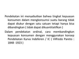 Pendekatan ini menyebutkan bahwa tingkat kepuasan
konsumen dalam mengkonsumsi suatu barang tidak
dapat diukur dengan satu satuan tetapi hanya bisa
dibandingkan ( tidak dapat dikuantitatifkan )
Dalam pendekatan ordinal, cara membandingkan
kepuasan konsumen dengan menggunakan konsep
Pendekatan Kurva Indeferen / IC ( Vilfredo Pareto :
1848 -1923 )
 