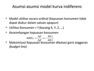Asumsi-asumsi model kurva indiferens
• Model utilitas secara ordinal (kepuasan konsumen tidak
dapat diukur dalam satuan apapun)
• Utilitas Konsumen = f (barang X, Y, Z, …)
• Keseimbangan kepuasan konsumen
• Maksimisasi Kepuasan konsumen dibatasi garis anggaran
(budget line)
y
x
xy
MU
MU
X
Y
MRS −=
∆
∆
=
 