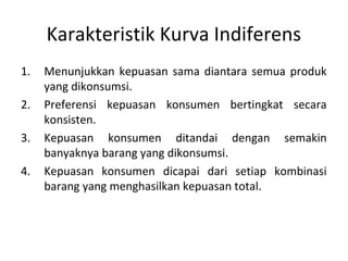 Karakteristik Kurva Indiferens
1. Menunjukkan kepuasan sama diantara semua produk
yang dikonsumsi.
2. Preferensi kepuasan konsumen bertingkat secara
konsisten.
3. Kepuasan konsumen ditandai dengan semakin
banyaknya barang yang dikonsumsi.
4. Kepuasan konsumen dicapai dari setiap kombinasi
barang yang menghasilkan kepuasan total.
 
