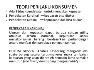 TEORI PERILAKU KONSUMEN
• Ada 2 (dua) pendekatan untuk mengukur kepuasan
1. Pendekatan Kardinal kepuasan bisa diukur
2. Pendekatan Ordinal kepuasan tidak bisa diukur
PENDEKATAN KARDINAL
Ukuran dari kepuasan dapat berupa satuan utility
ataupun secara nominal. Keputusan untuk
mengkonsumsi barang berdasarkan perbandingan
antara manfaat dengan biaya penggunaannya.
HUKUM GOSSEN: Apabila seseorang mengkonsumsi
suatu barang secara terus-menerus maka tambahan
kepuasan yang akan diperoleh semakin lama semakin
menurun (the law of diminishing marginal utility)
 