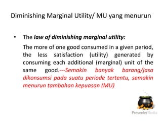 • The law of diminishing marginal utility:
The more of one good consumed in a given period,
the less satisfaction (utility) generated by
consuming each additional (marginal) unit of the
same good.---Semakin banyak barang/jasa
dikonsumsi pada suatu periode tertentu, semakin
menurun tambahan kepuasan (MU)
Diminishing Marginal Utility/ MU yang menurun
 