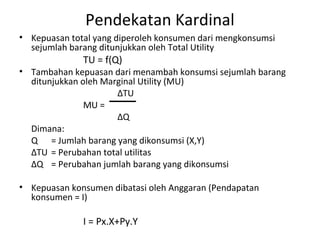 Pendekatan Kardinal
• Kepuasan total yang diperoleh konsumen dari mengkonsumsi
sejumlah barang ditunjukkan oleh Total Utility
TU = f(Q)
• Tambahan kepuasan dari menambah konsumsi sejumlah barang
ditunjukkan oleh Marginal Utility (MU)
∆TU
MU =
∆Q
Dimana:
Q = Jumlah barang yang dikonsumsi (X,Y)
∆TU = Perubahan total utilitas
∆Q = Perubahan jumlah barang yang dikonsumsi
• Kepuasan konsumen dibatasi oleh Anggaran (Pendapatan
konsumen = I)
I = Px.X+Py.Y
 