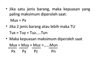 • Jika satu jenis barang, maka kepuasan yang
paling maksimum diperoleh saat:
Mux = Px
• Jika 2 jenis barang atau lebih maka TU
Tux = Tuy = Tuz…..Tun
• Maka kepuasan maksimum diperoleh saat
Mux = Muy = Muz =……Mun
Px Py Pz Pn
 