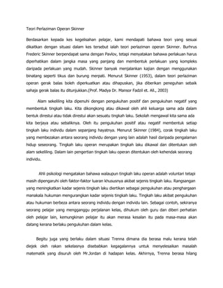 Teori Perlaziman Operan Skinner

Berdasarkan kepada kes kegelisahan pelajar, kami mendapati bahawa teori yang sesuai
dikaitkan dengan situasi dalam kes tersebut ialah teori perlaziman operan Skinner. Burhrus
Frederic Skinner berpendapat sama dengan Pavlov, tetapi menyatakan bahawa perlakuan harus
diperhatikan dalam jangka masa yang panjang dan membentuk perlakuan yang kompleks
daripada perlakuan yang mudah. Skinner banyak menjalankan kajian dengan menggunakan
binatang seperti tikus dan burung merpati. Menurut Skinner (1953), dalam teori perlaziman
operan gerak balas boleh diperkuatkan atau dihapuskan, jika diberikan peneguhan sebaik
sahaja gerak balas itu ditunjukkan.(Prof. Madya Dr. Mansor Fadzil et. All., 2003)

      Alam sekeliling kita dipenuhi dengan pengukuhan positif dan pengukuhan negatif yang
membentuk tingkah laku. Kita dikongkong atau dikawal oleh ahli keluarga sama ada dalam
bentuk direstui atau tidak direstui akan sesuatu tingkah laku. Sekolah mengawal kita sama ada
kita berjaya atau sebaliknya. Oleh itu pengukuhan positif atau negatif membentuk setiap
tingkah laku individu dalam sepanjang hayatnya. Menurut Skinner (1984), corak tingkah laku
yang membezakan antara seorang individu dengan yang lain adalah hasil daripada pengalaman
hidup seseorang. Tingkah laku operan merupakan tingkah laku dikawal dan ditentukan oleh
alam sekeliling. Dalam lain pengertian tingkah laku operan ditentukan oleh kehendak seorang
individu.


       Ahli psikologi mengatakan bahawa walaupun tingkah laku operan adalah voluntari tetapi
masih dipengaruhi oleh faktor-faktor luaran khususnya akibat sejenis tingkah laku. Rangsangan
yang meningkatkan kadar sejenis tingkah laku diertikan sebagai pengukuhan atau penghargaan
manakala hukuman mengurangkan kadar sejenis tingkah laku. Tingkah laku akibat pengukuhan
atau hukuman berbeza antara seorang individu dengan individu lain. Sebagai contoh, sekiranya
seorang pelajar yang mengganggu perjalanan kelas, dihukum oleh guru dan diberi perhatian
oleh pelajar lain, kemungkinan pelajar itu akan merasa kesalan itu pada masa-masa akan
datang kerana berlaku pengukuhan dalam kelas.


      Begitu juga yang berlaku dalam situasi Trenna dimana dia berasa malu kerana telah
diejek oleh rakan sekelasnya disebabkan kegagalannya untuk menyelesaikan masalah
matematik yang disuruh oleh Mr.Jordan di hadapan kelas. Akhirnya, Trenna berasa hilang
 