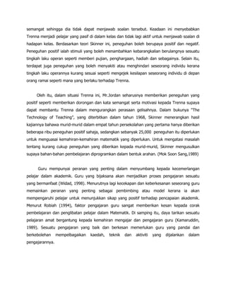 semangat sehingga dia tidak dapat menjawab soalan tersebut. Keadaan ini menyebabkan
Trenna menjadi pelajar yang pasif di dalam kelas dan tidak lagi aktif untuk menjawab soalan di
hadapan kelas. Berdasarkan teori Skinner ini, peneguhan boleh berupaya positif dan negatif.
Peneguhan positif ialah stimuli yang boleh menambahkan kebarangkalian berulangnya sesuatu
tingkah laku operan seperti memberi pujian, penghargaan, hadiah dan sebagainya. Selain itu,
terdapat juga peneguhan yang boleh menyakiti atau menghindari seseorang individu kerana
tingkah laku operannya kurang sesuai seperti mengejek kesilapan seseorang individu di depan
orang ramai seperti mana yang berlaku terhadap Trenna.


     Oleh itu, dalam situasi Trenna ini, Mr.Jordan seharusnya memberikan peneguhan yang
positif seperti memberikan dorongan dan kata semangat serta motivasi kepada Trenna supaya
dapat membantu Trenna dalam mengurangkan perasaan gelisahnya. Dalam bukunya “The
Technology of Teaching”, yang diterbitkan dalam tahun 1968, Skinner menerangkan hasil
kajiannya bahawa murid-murid dalam empat tahun persekolahan yang pertama hanya diberikan
beberapa ribu peneguhan positif sahaja, sedangkan sebanyak 25,000 peneguhan itu diperlukan
untuk menguasai kemahiran-kemahiran matematik yang diperlukan. Untuk mengatasi masalah
tentang kurang cukup peneguhan yang diberikan kepada murid-murid, Skinner mengusulkan
supaya bahan-bahan pembelajaran diprogramkan dalam bentuk arahan. (Mok Soon Sang,1989)


      Guru mempunyai peranan yang penting dalam menyumbang kepada kecemerlangan
pelajar dalam akademik. Guru yang bijaksana akan menjadikan proses pengajaran sesuatu
yang bermanfaat (Widad, 1998). Menurutnya lagi kecekapan dan keberkesanan seseorang guru
memainkan peranan yang penting sebagai pembimbing atau model kerana ia akan
mempengaruhi pelajar untuk menunjukkan sikap yang positif terhadap pencapaian akademik.
Menurut Robiah (1994), faktor pengajaran guru sangat memberikan kesan kepada corak
pembelajaran dan penglibatan pelajar dalam Matematik. Di samping itu, daya tarikan sesuatu
pelajaran amat bergantung kepada kemahiran mengajar dan pengajaran guru (Kamaruddin,
1989). Sesuatu pengajaran yang baik dan berkesan memerlukan guru yang pandai dan
berkebolehan     mempelbagaikan   kaedah,   teknik   dan   aktiviti   yang   dijalankan   dalam
pengajarannya.
 