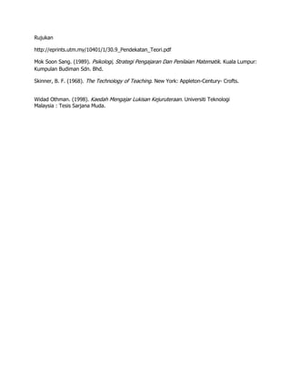 Rujukan

http://eprints.utm.my/10401/1/30.9_Pendekatan_Teori.pdf

Mok Soon Sang. (1989). Psikologi, Strategi Pengajaran Dan Penilaian Matematik. Kuala Lumpur:
Kumpulan Budiman Sdn. Bhd.

Skinner, B. F. (1968). The Technology of Teaching. New York: Appleton-Century- Crofts.


Widad Othman. (1998). Kaedah Mengajar Lukisan Kejuruteraan. Universiti Teknologi
Malaysia : Tesis Sarjana Muda.
 