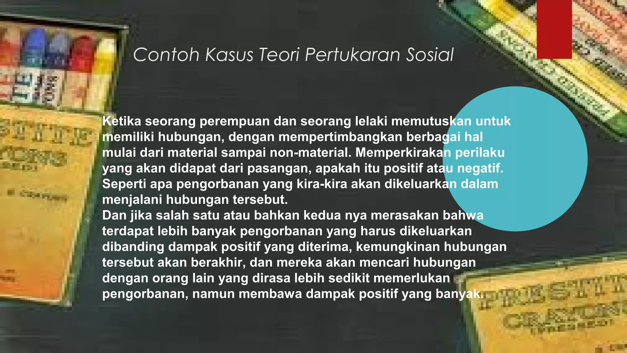 Contoh Kasus Teori Pertukaran Sosial
Ketika seorang perempuan dan seorang lelaki memutuskan untuk
memiliki hubungan, dengan mempertimbangkan berbagai hal
mulai dari material sampai non-material. Memperkirakan perilaku
yang akan didapat dari pasangan, apakah itu positif atau negatif.
Seperti apa pengorbanan yang kira-kira akan dikeluarkan dalam
menjalani hubungan tersebut.
Dan jika salah satu atau bahkan kedua nya merasakan bahwa
terdapat lebih banyak pengorbanan yang harus dikeluarkan
dibanding dampak positif yang diterima, kemungkinan hubungan
tersebut akan berakhir, dan mereka akan mencari hubungan
dengan orang lain yang dirasa lebih sedikit memerlukan
pengorbanan, namun membawa dampak positif yang banyak.
 
