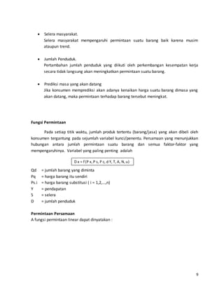 9
 Selera masyarakat.
Selera masyarakat mempengaruhi permintaan suatu barang baik karena musim
ataupun trend.
 Jumlah Penduduk.
Pertambahan jumlah penduduk yang diikuti oleh perkembangan kesempatan kerja
secara tidak langsung akan meningkatkan permintaan suatu barang.
 Prediksi masa yang akan datang
Jika konsumen memprediksi akan adanya kenaikan harga suatu barang dimasa yang
akan datang, maka permintaan terhadap barang tersebut meningkat.
Fungsi Permintaan
Pada setiap titik waktu, jumlah produk tertentu (barang/jasa) yang akan dibeli oleh
konsumen tergantung pada sejumlah variabel kunci/penentu. Persamaan yang menunjukkan
hubungan antara jumlah permintaan suatu barang dan semua faktor-faktor yang
mempengaruhinya. Variabel yang paling penting adalah
Qd = jumlah barang yang diminta
Pq = harga barang itu sendiri
Ps.i = harga barang substitusi ( i = 1,2,…,n)
Y = pendapatan
S = selera
D = jumlah penduduk
Permintaan Persamaan
A fungsi permintaan linear dapat dinyatakan :
D x = f (P x,P s, P c, d Y, T, A, N,u)
 