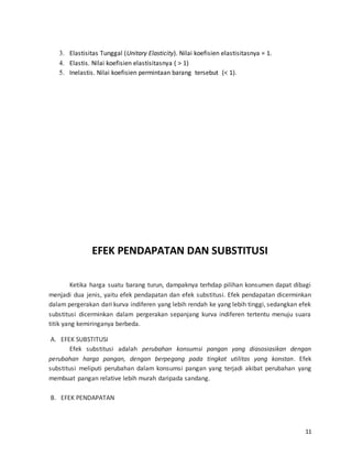 11
3. Elastisitas Tunggal (Unitary Elasticity). Nilai koefisien elastisitasnya = 1.
4. Elastis. Nilai koefisien elastisitasnya ( > 1)
5. Inelastis. Nilai koefisien permintaan barang tersebut (< 1).
EFEK PENDAPATAN DAN SUBSTITUSI
Ketika harga suatu barang turun, dampaknya terhdap pilihan konsumen dapat dibagi
menjadi dua jenis, yaitu efek pendapatan dan efek substitusi. Efek pendapatan dicerminkan
dalam pergerakan dari kurva indiferen yang lebih rendah ke yang lebih tinggi, sedangkan efek
substitusi dicerminkan dalam pergerakan sepanjang kurva indiferen tertentu menuju suara
titik yang kemiringanya berbeda.
A. EFEK SUBSTITUSI
Efek substitusi adalah perubahan konsumsi pangan yang diasosiasikan dengan
perubahan harga pangan, dengan berpegang pada tingkat utilitas yang konstan. Efek
substitusi meliputi perubahan dalam konsumsi pangan yang terjadi akibat perubahan yang
membuat pangan relative lebih murah daripada sandang.
B. EFEK PENDAPATAN
 